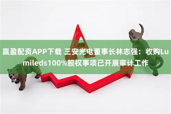赢盈配资APP下载 三安光电董事长林志强：收购Lumileds100%股权事项已开展审计工作