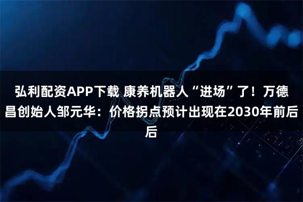 弘利配资APP下载 康养机器人“进场”了！万德昌创始人邹元华：价格拐点预计出现在2030年前后