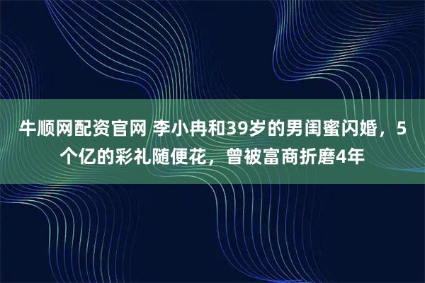 牛顺网配资官网 李小冉和39岁的男闺蜜闪婚，5个亿的彩礼随便花，曾被富商折磨4年