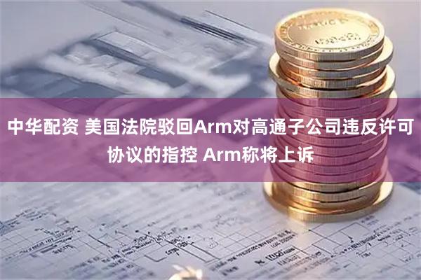 中华配资 美国法院驳回Arm对高通子公司违反许可协议的指控 Arm称将上诉