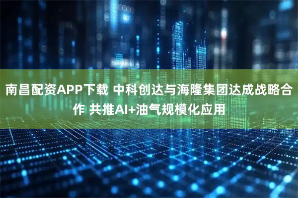南昌配资APP下载 中科创达与海隆集团达成战略合作 共推AI+油气规模化应用