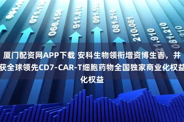 厦门配资网APP下载 安科生物领衔增资博生吉，并获全球领先CD7-CAR-T细胞药物全国独家商业化权益