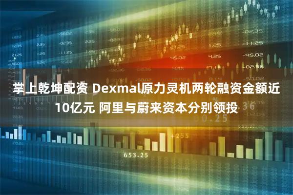 掌上乾坤配资 Dexmal原力灵机两轮融资金额近10亿元 阿里与蔚来资本分别领投