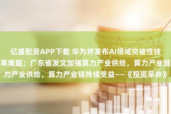 亿盛配资APP下载 华为将发布AI领域突破性技术，解决算力资源利用效率难题；广东省发文加强算力产业供给，算力产业链持续受益——《投资早参》