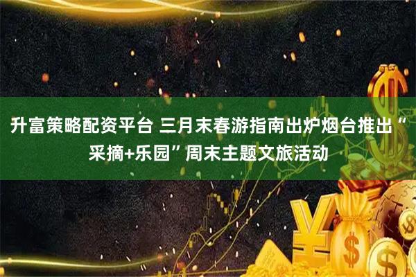 升富策略配资平台 三月末春游指南出炉烟台推出“采摘+乐园”周末主题文旅活动