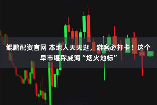 鲲鹏配资官网 本地人天天逛，游客必打卡！这个早市堪称威海“烟火地标”