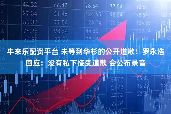 牛来乐配资平台 未等到华杉的公开道歉！罗永浩回应：没有私下接受道歉 会公布录音