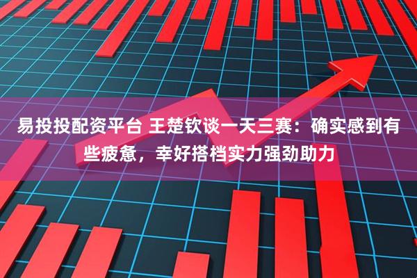 易投投配资平台 王楚钦谈一天三赛：确实感到有些疲惫，幸好搭档实力强劲助力