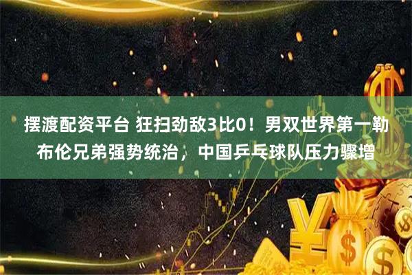 摆渡配资平台 狂扫劲敌3比0！男双世界第一勒布伦兄弟强势统治，中国乒乓球队压力骤增