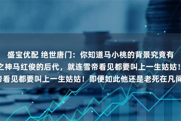 盛宝优配 绝世唐门：你知道马小桃的背景究竟有多恐怖吗？不仅是凤凰之神马红俊的后代，就连雪帝看见都要叫上一生姑姑！即便如此他还是老死在凡间！