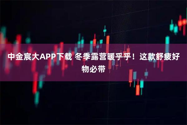中金宸大APP下载 冬季露营暖乎乎！这款舒疲好物必带
