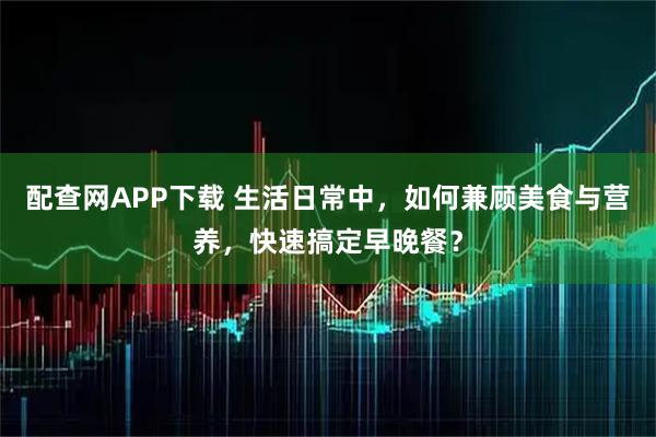 配查网APP下载 生活日常中，如何兼顾美食与营养，快速搞定早晚餐？
