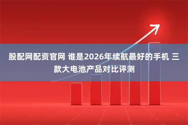 股配网配资官网 谁是2026年续航最好的手机 三款大电池产品对比评测