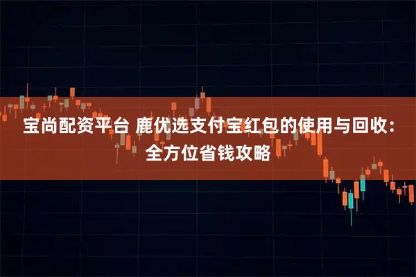宝尚配资平台 鹿优选支付宝红包的使用与回收:全方位省钱攻略