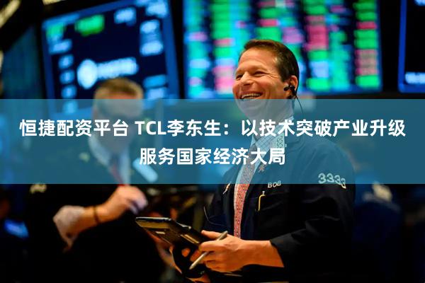 恒捷配资平台 TCL李东生：以技术突破产业升级服务国家经济大局