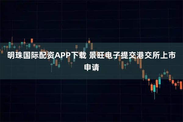 明珠国际配资APP下载 景旺电子提交港交所上市申请