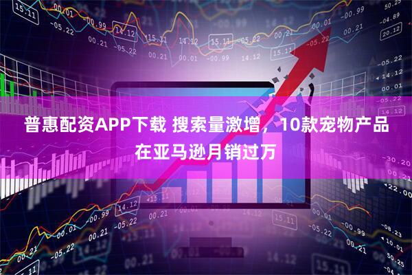 普惠配资APP下载 搜索量激增，10款宠物产品在亚马逊月销过万
