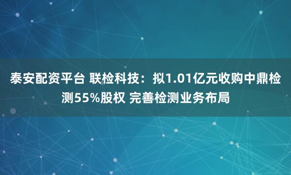 泰安配资平台 联检科技：拟1.01亿元收购中鼎检测55%股权 完善检测业务布局