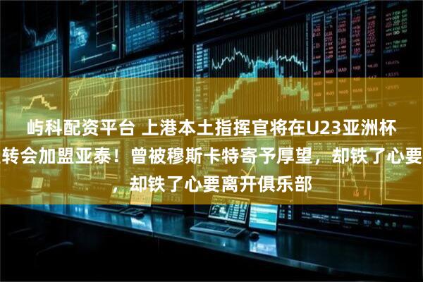 屿科配资平台 上港本土指挥官将在U23亚洲杯结束后官宣转会加盟亚泰！曾被穆斯卡特寄予厚望，却铁了心要离开俱乐部