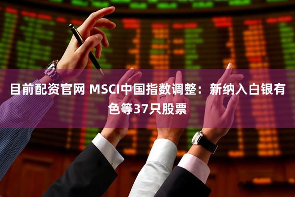 目前配资官网 MSCI中国指数调整：新纳入白银有色等37只股票