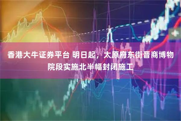 香港大牛证券平台 明日起，太原府东街晋商博物院段实施北半幅封闭施工