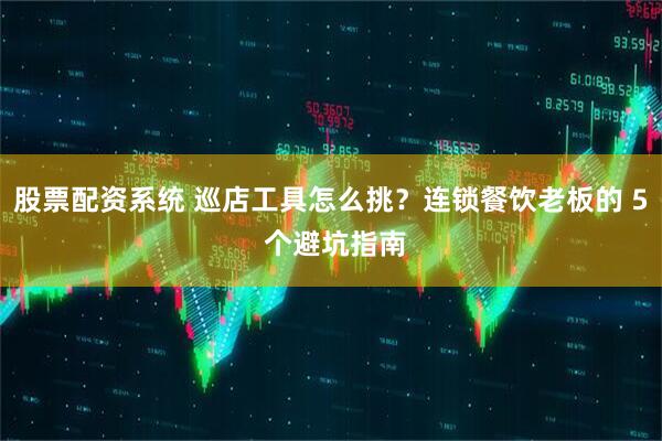股票配资系统 巡店工具怎么挑？连锁餐饮老板的 5 个避坑指南