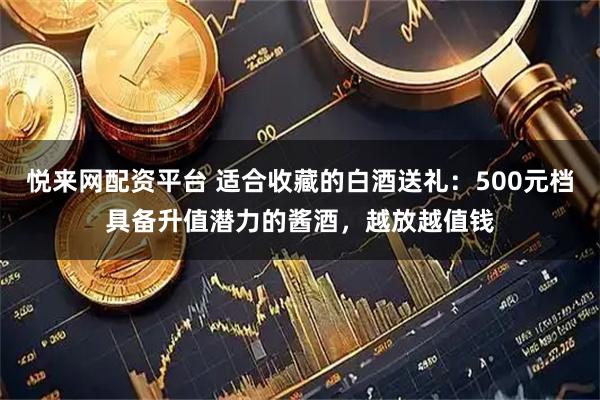 悦来网配资平台 适合收藏的白酒送礼:500元档具备升值潜力的酱酒,越放越值钱