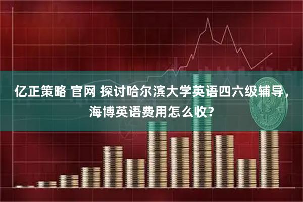 亿正策略 官网 探讨哈尔滨大学英语四六级辅导,海博英语费用怎么收?