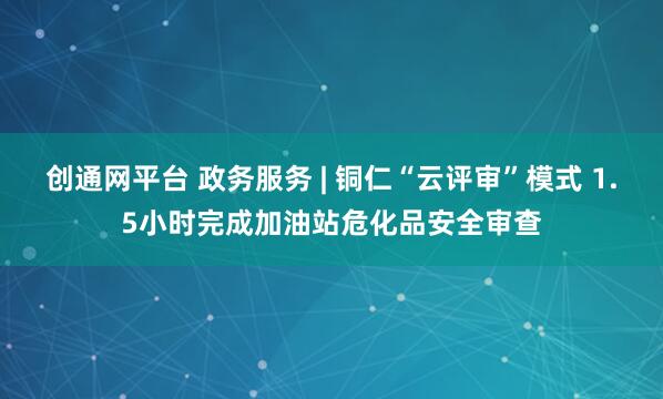 创通网平台 政务服务 | 铜仁“云评审”模式 1.5小时完成加油站危化品安全审查
