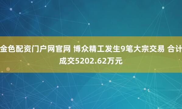 金色配资门户网官网 博众精工发生9笔大宗交易 合计成交5202.62万元