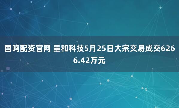 国鸣配资官网 呈和科技5月25日大宗交易成交6266.42万元
