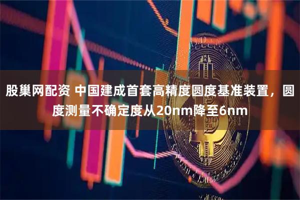 股巢网配资 中国建成首套高精度圆度基准装置，圆度测量不确定度从20nm降至6nm